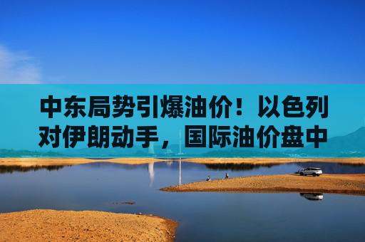 中东局势引爆油价！以色列对伊朗动手，国际油价盘中急拉13%  第1张