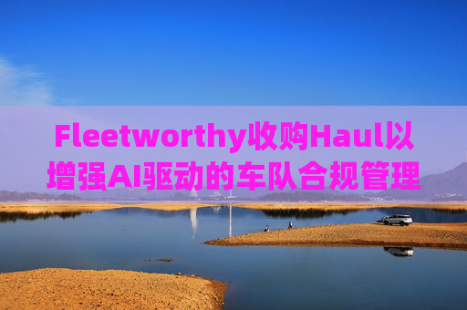 Fleetworthy收购Haul以增强AI驱动的车队合规管理