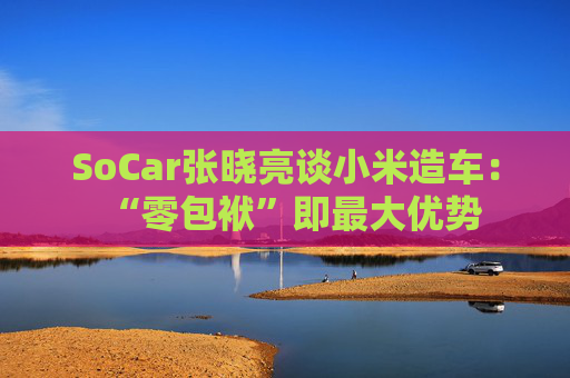SoCar张晓亮谈小米造车:“零包袱”即最大优势
