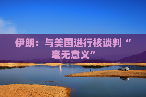 伊朗：与美国进行核谈判“毫无意义”