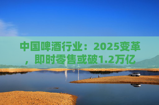 中国啤酒行业:2025变革,即时零售或破1.2万亿