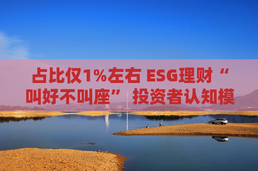 占比仅1%左右 ESG理财“叫好不叫座” 投资者认知模糊、收益竞争力弱致市场缺位