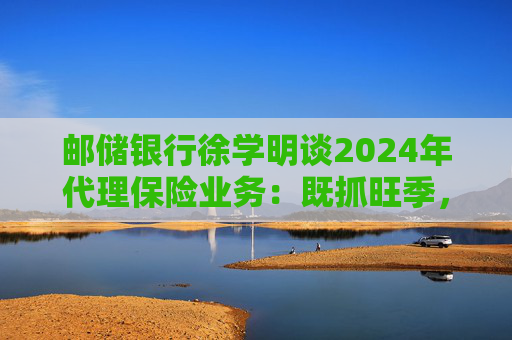 邮储银行徐学明谈2024年代理保险业务：既抓旺季，也抓全年持盈和业务转型，效果已经初步显现