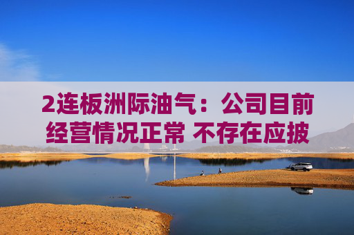 2连板洲际油气:公司目前经营情况正常 不存在应披露而未披露的重大事项 第1张 2连板洲际油气:公司目前经营情况正常 不存在应披露而未披露的重大事项 第1张