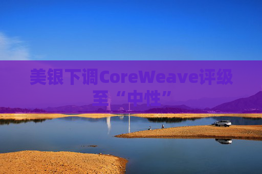 美银下调CoreWeave评级至“中性”