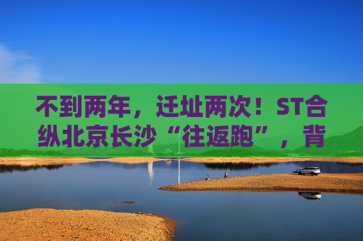 不到两年,迁址两次!ST合纵北京长沙“往返跑”,背后暴露诸多问题!