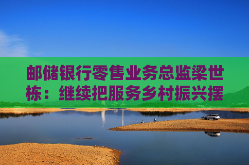 邮储银行零售业务总监梁世栋：继续把服务乡村振兴摆在战略突出位置