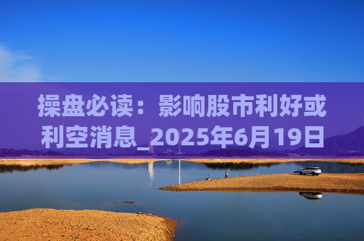 操盘必读：影响股市利好或利空消息_2025年6月19日_财经新闻