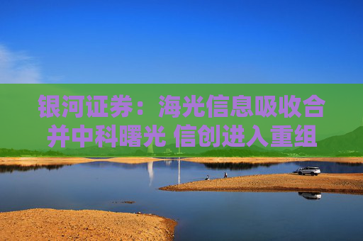 银河证券：海光信息吸收合并中科曙光 信创进入重组快车道
