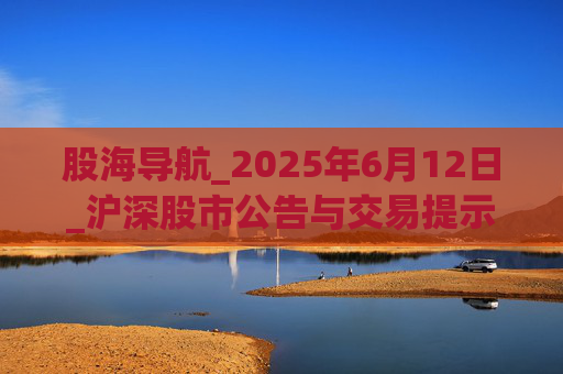 股海导航_2025年6月12日_沪深股市公告与交易提示