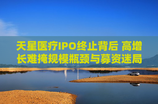 天星医疗IPO终止背后 高增长难掩规模瓶颈与募资迷局