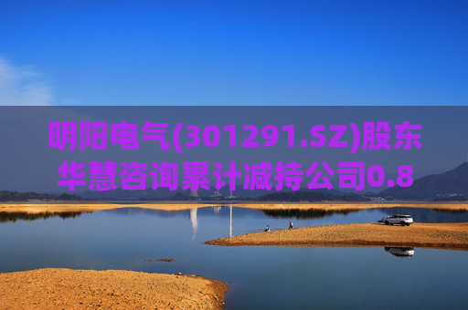 明阳电气(301291.SZ)股东华慧咨询累计减持公司0.84%股份