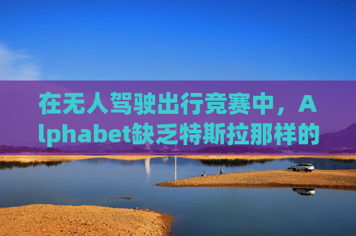 在无人驾驶出行竞赛中，Alphabet缺乏特斯拉那样的魅力