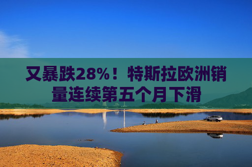 又暴跌28%!特斯拉欧洲销量连续第五个月下滑