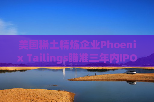 美国稀土精炼企业Phoenix Tailings瞄准三年内IPO  第1张