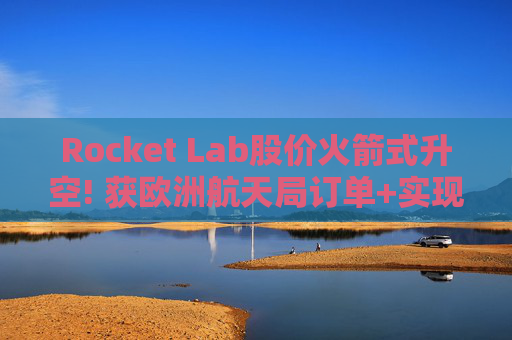 Rocket Lab股价火箭式升空! 获欧洲航天局订单+实现第67次Electron发射
