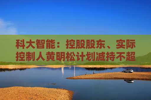 科大智能：控股股东、实际控制人黄明松计划减持不超过3%公司股份