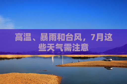 高温、暴雨和台风,7月这些天气需注意