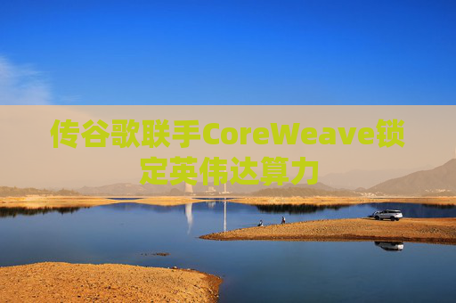 传谷歌联手CoreWeave锁定英伟达算力