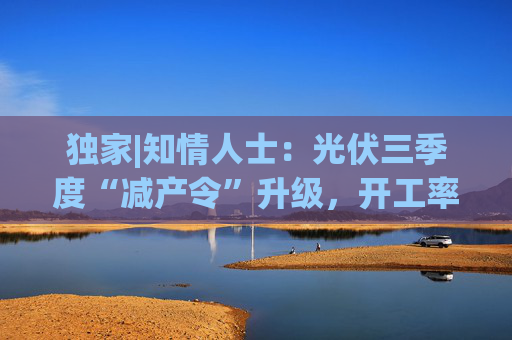 独家|知情人士:光伏三季度“减产令”升级,开工率环降10%、低价销售将审计核查