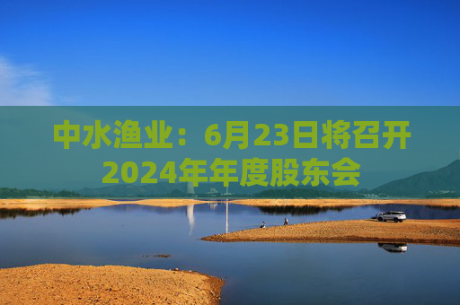 中水渔业：6月23日将召开2024年年度股东会