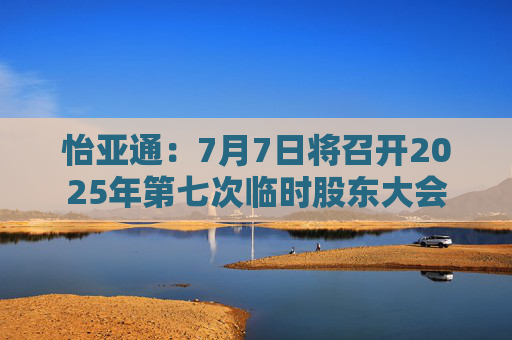 怡亚通：7月7日将召开2025年第七次临时股东大会  第1张