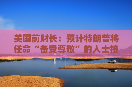 美国前财长：预计特朗普将任命“备受尊敬”的人士接替鲍威尔