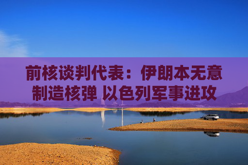 前核谈判代表：伊朗本无意制造核弹 以色列军事进攻或迫使伊朗走向拥核道路