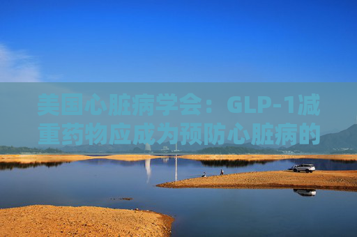 美国心脏病学会：GLP-1减重药物应成为预防心脏病的第一步