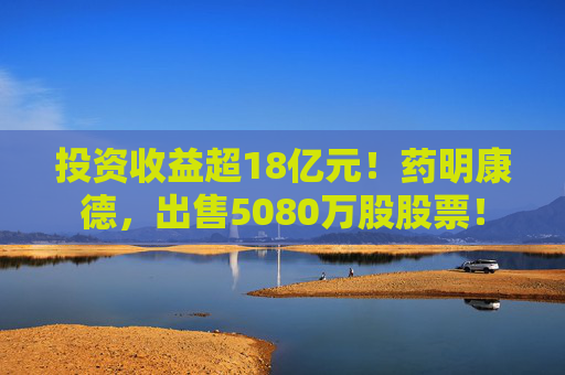 投资收益超18亿元！药明康德，出售5080万股股票！