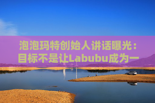 泡泡玛特创始人讲话曝光：目标不是让Labubu成为一时爆红的流行符号