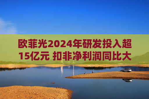 欧菲光2024年研发投入超15亿元 扣非净利润同比大幅减亏
