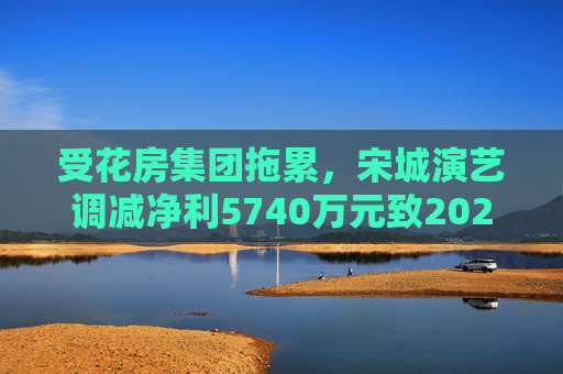 受花房集团拖累，宋城演艺调减净利5740万元致2022年业绩变脸