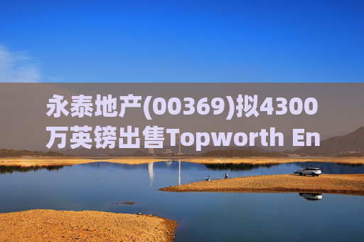 永泰地产(00369)拟4300万英镑出售Topworth Enterprises 的全部股权