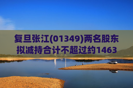 复旦张江(01349)两名股东拟减持合计不超过约1463.65万股公司股份