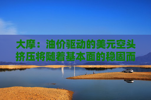 大摩：油价驱动的美元空头挤压将随着基本面的稳固而消退