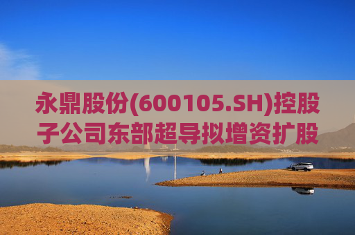 永鼎股份(600105.SH)控股子公司东部超导拟增资扩股并引入外部投资者