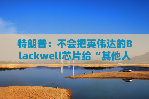 特朗普：不会把英伟达的Blackwell芯片给“其他人”
