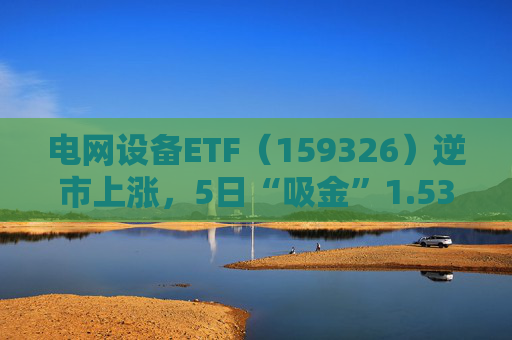 电网设备ETF（159326）逆市上涨，5日“吸金”1.53亿元，规模再创新高