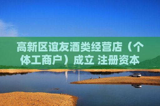 高新区谊友酒类经营店（个体工商户）成立 注册资本2万人民币