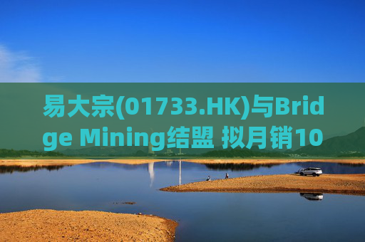 易大宗(01733.HK)与Bridge Mining结盟 拟月销10万吨蒙古优质焦煤