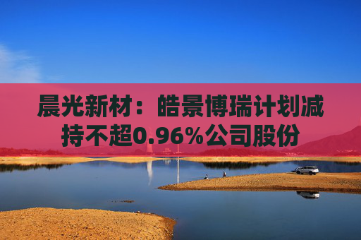 晨光新材:皓景博瑞计划减持不超0.96%公司股份