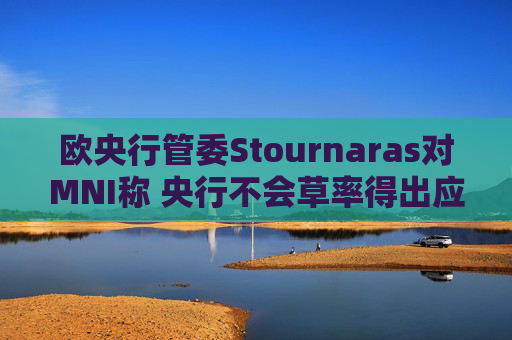 欧央行管委Stournaras对MNI称 央行不会草率得出应在下次会议降息结论