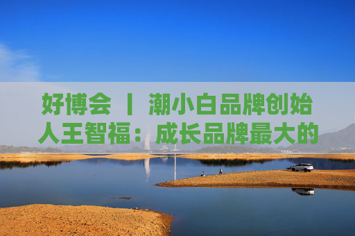 好博会 丨 潮小白品牌创始人王智福：成长品牌最大的痛点是没知名度，我们不是来卖产品的  第1张