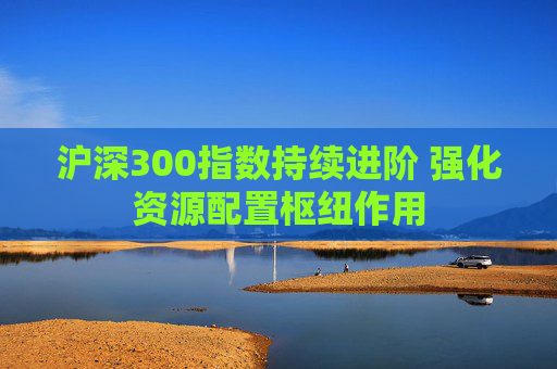 沪深300指数持续进阶 强化资源配置枢纽作用