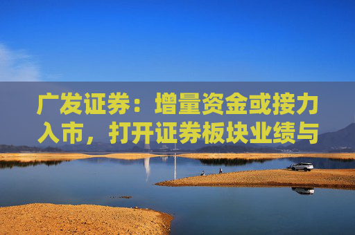 广发证券：增量资金或接力入市，打开证券板块业绩与估值空间