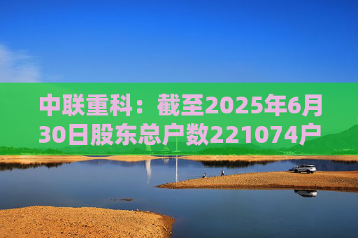中联重科：截至2025年6月30日股东总户数221074户