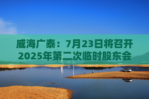 威海广泰：7月23日将召开2025年第二次临时股东会