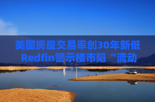 美国房屋交易率创30年新低 Redfin警示楼市陷“流动性陷阱”