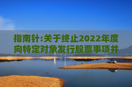指南针:关于终止2022年度向特定对象发行股票事项并撤回申请文件的公告